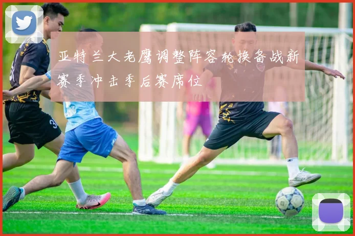 亚特兰大老鹰调整阵容轮换备战新赛季冲击季后赛席位