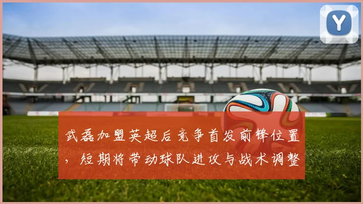 武磊加盟英超后竞争首发前锋位置，短期将带动球队进攻与战术调整