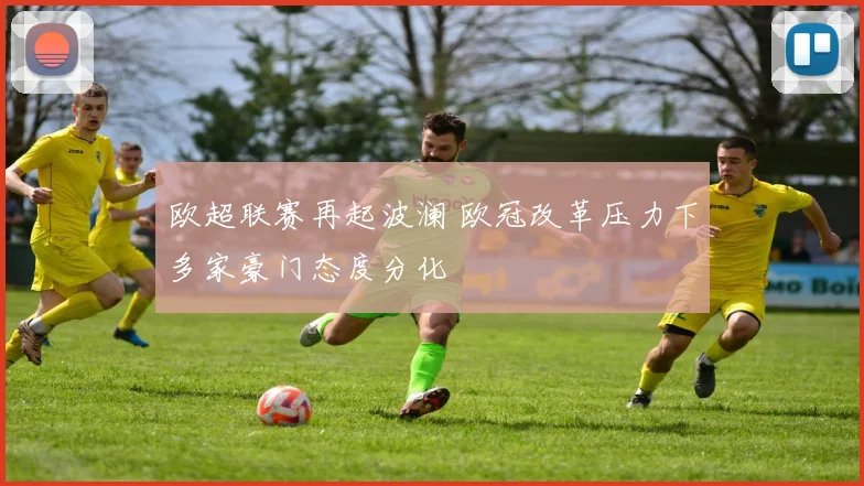欧超联赛再起波澜 欧冠改革压力下多家豪门态度分化
