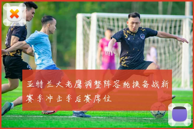 亚特兰大老鹰调整阵容轮换备战新赛季冲击季后赛席位