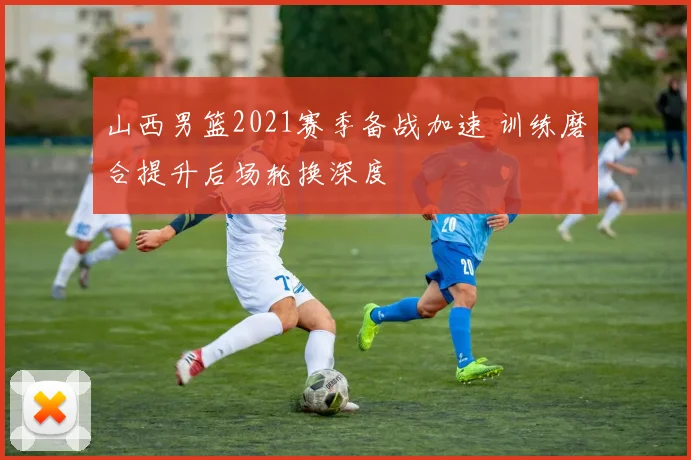 山西男篮2021赛季备战加速 训练磨合提升后场轮换深度