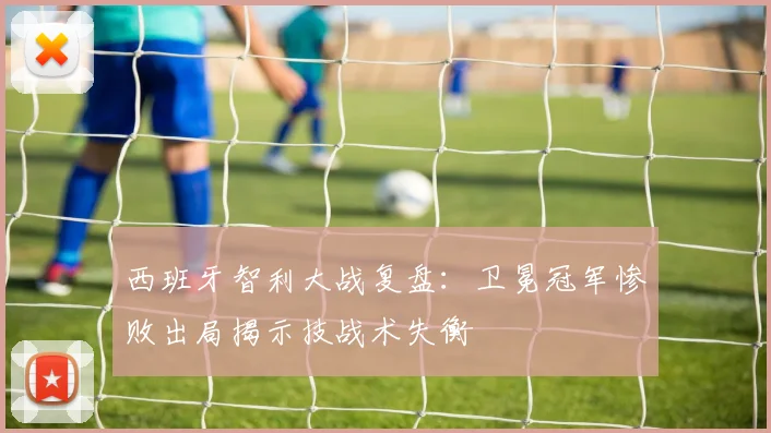 西班牙智利大战复盘:卫冕冠军惨败出局揭示技战术失衡