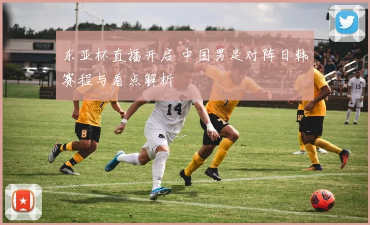 东亚杯直播开启 中国男足对阵日韩赛程与看点解析