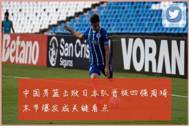 中国男篮击败日本队晋级四强周琦末节爆发成关键看点