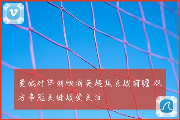 曼城对阵利物浦英超焦点战前瞻 双方争冠关键战受关注