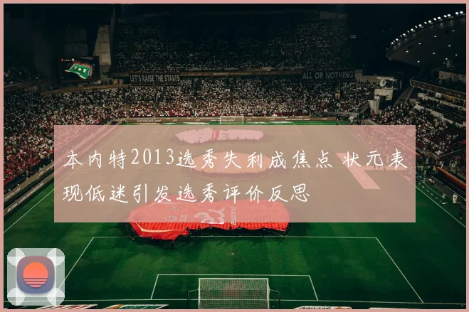本内特2013选秀失利成焦点 状元表现低迷引发选秀评价反思