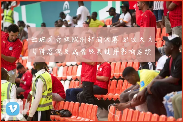 西班牙晋级欧洲杯淘汰赛 进攻火力与阵容深度成晋级关键并影响后续对阵