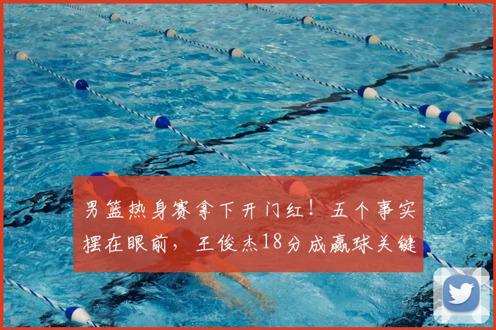 男篮热身赛拿下开门红！五个事实摆在眼前，王俊杰18分成赢球关键