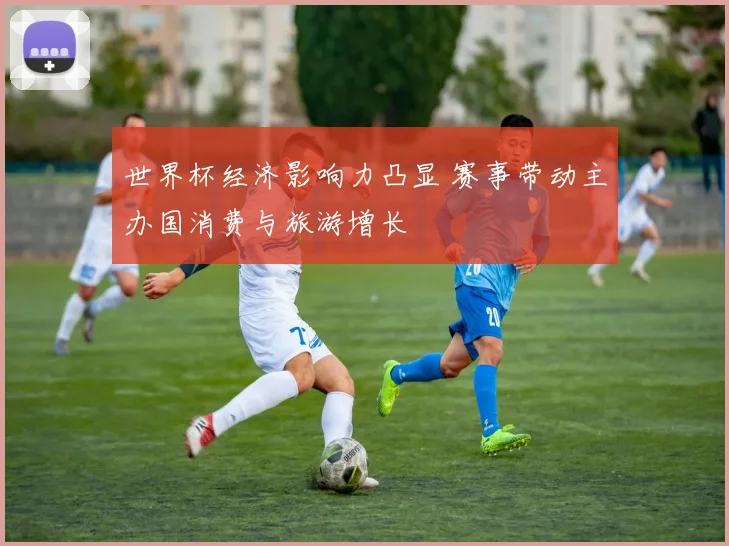 世界杯经济影响力凸显 赛事带动主办国消费与旅游增长
