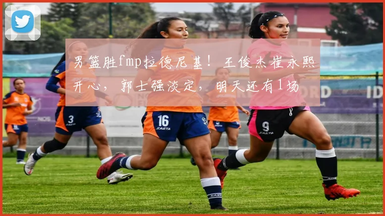 男篮胜fmp拉德尼基!王俊杰崔永熙开心,郭士强淡定,明天还有1场