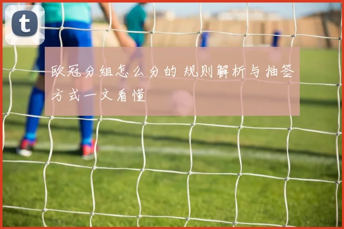 欧冠分组怎么分的 规则解析与抽签方式一文看懂